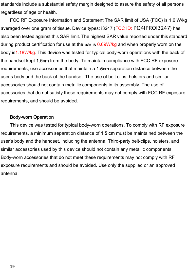 19standards include a substantial safety margin designed to assure the safety of all persons regardless of age or health. FCC RF Exposure Information and Statement The SAR limit of USA (FCC) is 1.6 W/kg averaged over one gram of tissue. Device types: i3247 (FCC ID: PQ4IPROI3247) has also been tested against this SAR limit. The highest SAR value reported under this standard during product certification for use at the ear is 0.69W/kg and when properly worn on the body is1.18W/kg. This device was tested for typical body-worn operations with the back of the handset kept 1.5cm from the body. To maintain compliance with FCC RF exposure requirements, use accessories that maintain a 1.5cm separation distance between the user&apos;s body and the back of the handset. The use of belt clips, holsters and similar accessories should not contain metallic components in its assembly. The use of accessories that do not satisfy these requirements may not comply with FCC RF exposure requirements, and should be avoided.  Body-worn Operation This device was tested for typical body-worn operations. To comply with RF exposure requirements, a minimum separation distance of 1.5 cm must be maintained between the user’s body and the handset, including the antenna. Third-party belt-clips, holsters, and similar accessories used by this device should not contain any metallic components. Body-worn accessories that do not meet these requirements may not comply with RF exposure requirements and should be avoided. Use only the supplied or an approved antenna.  