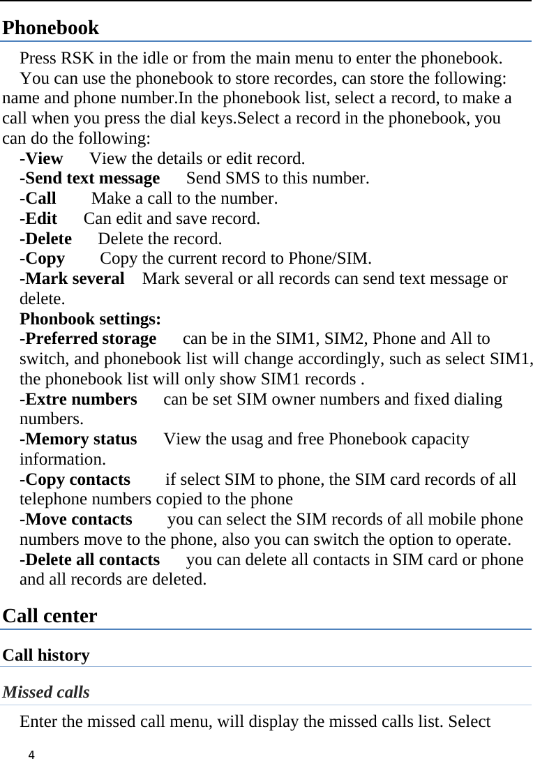 4Phonebook Press RSK in the idle or from the main menu to enter the phonebook. You can use the phonebook to store recordes, can store the following: name and phone number.In the phonebook list, select a record, to make a call when you press the dial keys.Select a record in the phonebook, you can do the following:     -View      View the details or edit record.     -Send text message      Send SMS to this number.     -Call    Make a call to the number.    -Edit      Can edit and save record.     -Delete   Delete the record.    -Copy       Copy the current record to Phone/SIM.   -Mark several    Mark several or all records can send text message or delete. Phonbook settings: -Preferred storage      can be in the SIM1, SIM2, Phone and All to switch, and phonebook list will change accordingly, such as select SIM1, the phonebook list will only show SIM1 records .   -Extre numbers      can be set SIM owner numbers and fixed dialing numbers. -Memory status      View the usag and free Phonebook capacity information. -Copy contacts    if select SIM to phone, the SIM card records of all telephone numbers copied to the phone -Move contacts        you can select the SIM records of all mobile phone numbers move to the phone, also you can switch the option to operate. -Delete all contacts   you can delete all contacts in SIM card or phone and all records are deleted. Call center Call history Missed calls Enter the missed call menu, will display the missed calls list. Select 