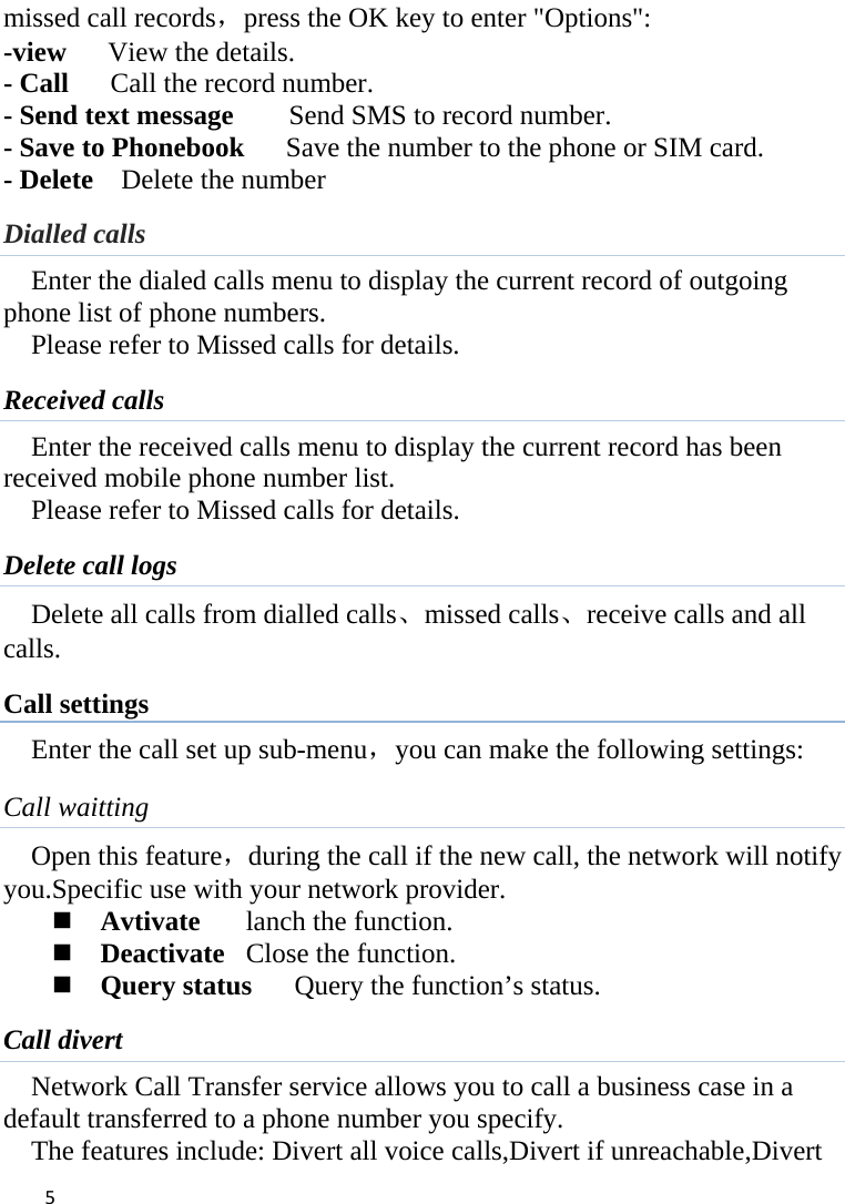 5missed call records，press the OK key to enter &quot;Options&quot;:   -view   View the details. - Call    Call the record number.  - Send text message        Send SMS to record number.   - Save to Phonebook      Save the number to the phone or SIM card.   - Delete    Delete the number   Dialled calls Enter the dialed calls menu to display the current record of outgoing phone list of phone numbers.     Please refer to Missed calls for details. Received calls Enter the received calls menu to display the current record has been received mobile phone number list. Please refer to Missed calls for details. Delete call logs Delete all calls from dialled calls、missed calls、receive calls and all calls. Call settings Enter the call set up sub-menu，you can make the following settings: Call waitting Open this feature，during the call if the new call, the network will notify you.Specific use with your network provider.  Avtivate  lanch the function.  Deactivate  Close the function.  Query status  Query the function’s status. Call divert Network Call Transfer service allows you to call a business case in a default transferred to a phone number you specify.   The features include: Divert all voice calls,Divert if unreachable,Divert 