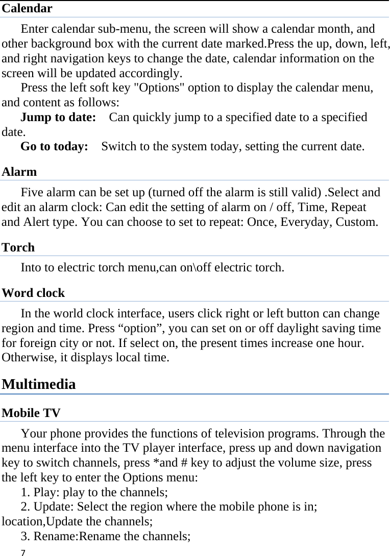 7Calendar Enter calendar sub-menu, the screen will show a calendar month, and other background box with the current date marked.Press the up, down, left, and right navigation keys to change the date, calendar information on the screen will be updated accordingly.   Press the left soft key &quot;Options&quot; option to display the calendar menu, and content as follows:     Jump to date:    Can quickly jump to a specified date to a specified date.  Go to today:    Switch to the system today, setting the current date. Alarm Five alarm can be set up (turned off the alarm is still valid) .Select and edit an alarm clock: Can edit the setting of alarm on / off, Time, Repeat and Alert type. You can choose to set to repeat: Once, Everyday, Custom. Torch Into to electric torch menu,can on\off electric torch. Word clock In the world clock interface, users click right or left button can change region and time. Press “option”, you can set on or off daylight saving time for foreign city or not. If select on, the present times increase one hour. Otherwise, it displays local time. Multimedia Mobile TV Your phone provides the functions of television programs. Through the menu interface into the TV player interface, press up and down navigation key to switch channels, press *and # key to adjust the volume size, press the left key to enter the Options menu: 1. Play: play to the channels; 2. Update: Select the region where the mobile phone is in; location,Update the channels; 3. Rename:Rename the channels; 