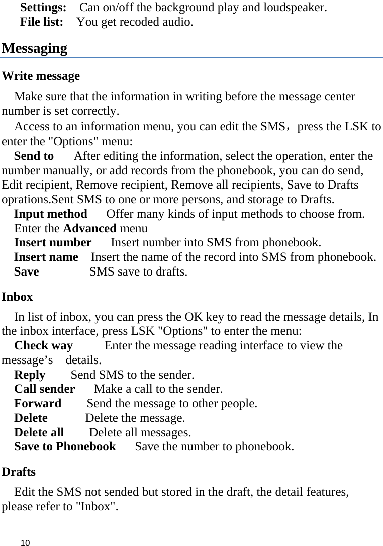 10Settings:    Can on/off the background play and loudspeaker. File list:    You get recoded audio. Messaging Write message Make sure that the information in writing before the message center number is set correctly.       Access to an information menu, you can edit the SMS，press the LSK to enter the &quot;Options&quot; menu: Send to    After editing the information, select the operation, enter the number manually, or add records from the phonebook, you can do send, Edit recipient, Remove recipient, Remove all recipients, Save to Drafts oprations.Sent SMS to one or more persons, and storage to Drafts. Input method      Offer many kinds of input methods to choose from. Enter the Advanced menu   Insert number      Insert number into SMS from phonebook. Insert name    Insert the name of the record into SMS from phonebook.      Save           SMS save to drafts. Inbox In list of inbox, you can press the OK key to read the message details, In the inbox interface, press LSK &quot;Options&quot; to enter the menu: Check way     Enter the message reading interface to view the message’s  details. Reply        Send SMS to the sender. Call sender      Make a call to the sender. Forward        Send the message to other people. Delete      Delete the message. Delete all    Delete all messages. Save to Phonebook      Save the number to phonebook. Drafts Edit the SMS not sended but stored in the draft, the detail features, please refer to &quot;Inbox&quot;. 