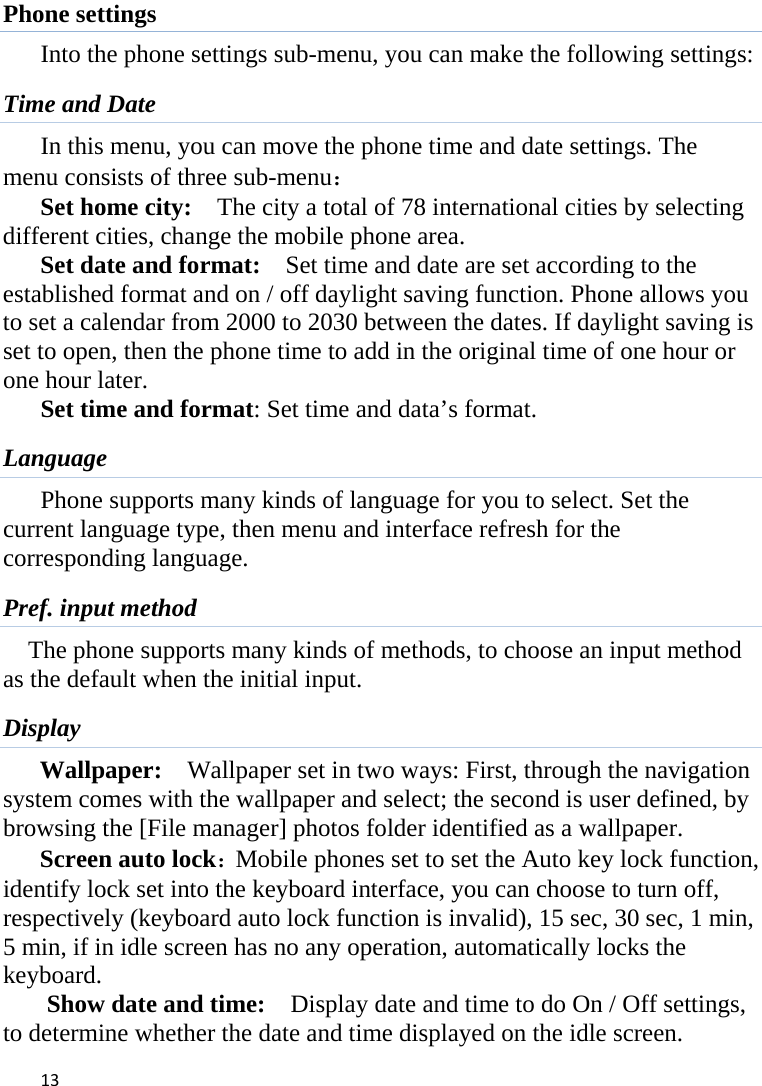 13Phone settings Into the phone settings sub-menu, you can make the following settings:   Time and Date         In this menu, you can move the phone time and date settings. The           menu consists of three sub-menu： Set home city:    The city a total of 78 international cities by selecting different cities, change the mobile phone area. Set date and format:    Set time and date are set according to the established format and on / off daylight saving function. Phone allows you to set a calendar from 2000 to 2030 between the dates. If daylight saving is set to open, then the phone time to add in the original time of one hour or one hour later.   Set time and format: Set time and data’s format. Language Phone supports many kinds of language for you to select. Set the current language type, then menu and interface refresh for the corresponding language. Pref. input method The phone supports many kinds of methods, to choose an input method as the default when the initial input. Display Wallpaper:  Wallpaper set in two ways: First, through the navigation system comes with the wallpaper and select; the second is user defined, by browsing the [File manager] photos folder identified as a wallpaper. Screen auto lock：Mobile phones set to set the Auto key lock function, identify lock set into the keyboard interface, you can choose to turn off, respectively (keyboard auto lock function is invalid), 15 sec, 30 sec, 1 min, 5 min, if in idle screen has no any operation, automatically locks the keyboard. Show date and time:    Display date and time to do On / Off settings, to determine whether the date and time displayed on the idle screen. 