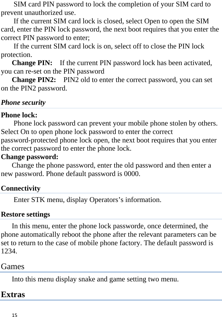 15SIM card PIN password to lock the completion of your SIM card to prevent unauthorized use.   If the current SIM card lock is closed, select Open to open the SIM card, enter the PIN lock password, the next boot requires that you enter the correct PIN password to enter;   If the current SIM card lock is on, select off to close the PIN lock protection.     Change PIN:    If the current PIN password lock has been activated, you can re-set on the PIN password   Change PIN2:    PIN2 old to enter the correct password, you can set on the PIN2 password. Phone security Phone lock: Phone lock password can prevent your mobile phone stolen by others.   Select On to open phone lock password to enter the correct password-protected phone lock open, the next boot requires that you enter the correct password to enter the phone lock.   Change password: Change the phone password, enter the old password and then enter a new password. Phone default password is 0000. Connectivity Enter STK menu, display Operators’s information. Restore settings In this menu, enter the phone lock passworde, once determined, the phone automatically reboot the phone after the relevant parameters can be set to return to the case of mobile phone factory. The default password is 1234.  Games Into this menu display snake and game setting two menu. Extras 