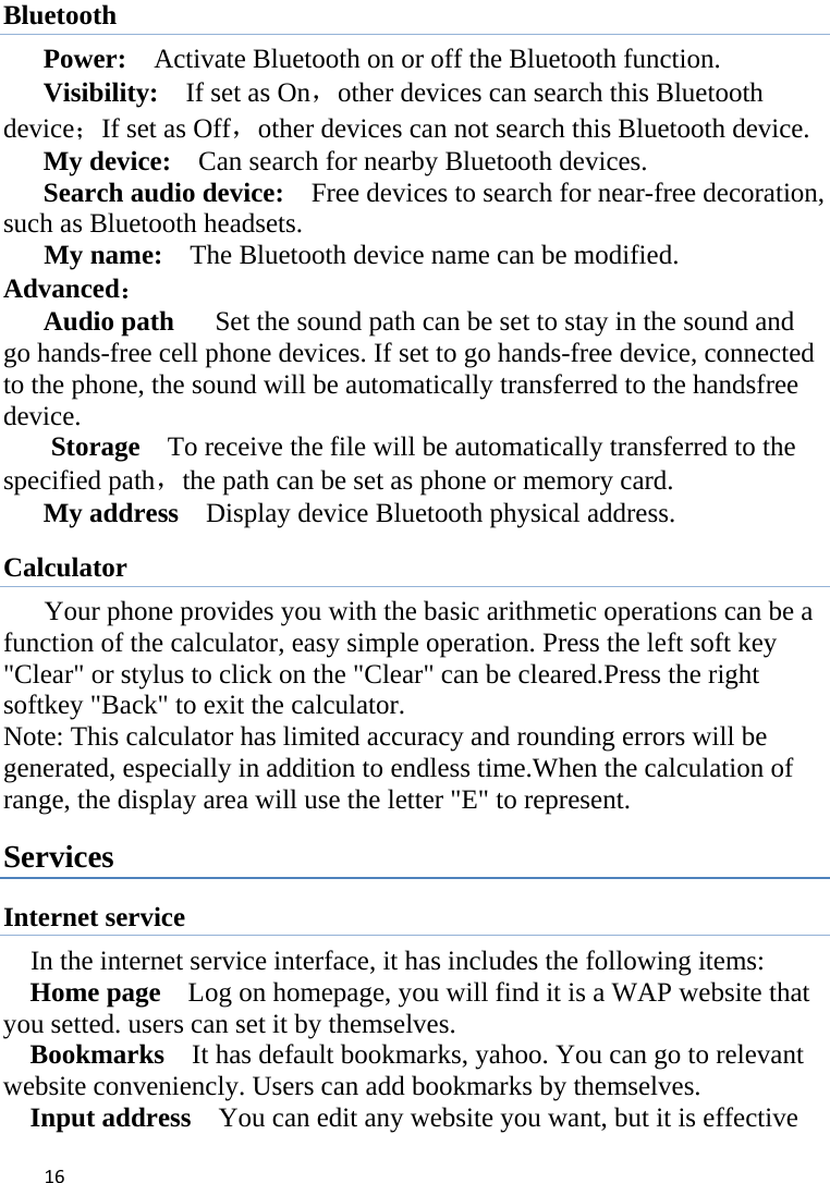 16Bluetooth Power:    Activate Bluetooth on or off the Bluetooth function.   Visibility:    If set as On，other devices can search this Bluetooth device；If set as Off，other devices can not search this Bluetooth device.   My device:    Can search for nearby Bluetooth devices.   Search audio device:    Free devices to search for near-free decoration, such as Bluetooth headsets.                                            My name:    The Bluetooth device name can be modified. Advanced： Audio path      Set the sound path can be set to stay in the sound and go hands-free cell phone devices. If set to go hands-free device, connected to the phone, the sound will be automatically transferred to the handsfree device.  Storage    To receive the file will be automatically transferred to the specified path，the path can be set as phone or memory card.   My address    Display device Bluetooth physical address. Calculator        Your phone provides you with the basic arithmetic operations can be a function of the calculator, easy simple operation. Press the left soft key &quot;Clear&quot; or stylus to click on the &quot;Clear&quot; can be cleared.Press the right softkey &quot;Back&quot; to exit the calculator. Note: This calculator has limited accuracy and rounding errors will be generated, especially in addition to endless time.When the calculation of range, the display area will use the letter &quot;E&quot; to represent. Services Internet service In the internet service interface, it has includes the following items: Home page    Log on homepage, you will find it is a WAP website that you setted. users can set it by themselves. Bookmarks    It has default bookmarks, yahoo. You can go to relevant website conveniencly. Users can add bookmarks by themselves. Input address    You can edit any website you want, but it is effective 