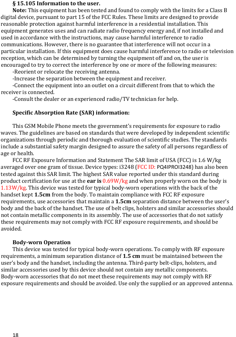 18§15.105Informationtotheuser.Note: This equipment has been tested and found to comply with the limits for a Class B digital device, pursuant to part 15 of the FCC Rules. These limits are designed to provide reasonable protection against harmful interference in a residential installation. This equipment generates uses and can radiate radio frequency energy and, if not installed and used in accordance with the instructions, may cause harmful interference to radio communications. However, there is no guarantee that interference will not occur in a particular installation. If this equipment does cause harmful interference to radio or television reception, which can be determined by turning the equipment off and on, the user is encouraged to try to correct the interference by one or more of the following measures: -Reorient or relocate the receiving antenna. -Increase the separation between the equipment and receiver. -Connect the equipment into an outlet on a circuit different from that to which the receiver is connected. -Consult the dealer or an experienced radio/TV technician for help.  SpecificAbsorptionRate(SAR)information: This GSM Mobile Phone meets the government&apos;s requirements for exposure to radio waves. The guidelines are based on standards that were developed by independent scientific organizations through periodic and thorough evaluation of scientific studies. The standards include a substantial safety margin designed to assure the safety of all persons regardless of age or health. FCC RF Exposure Information and Statement The SAR limit of USA (FCC) is 1.6 W/kg averaged over one gram of tissue. Device types: i3248 (FCC ID: PQ4IPROI3248) has also been tested against this SAR limit. The highest SAR value reported under this standard during product certification for use at the earis0.69W/kg and when properly worn on the body is 1.13W/kg. This device was tested for typical body-worn operations with the back of the handset kept1.5cm from the body. To maintain compliance with FCC RF exposure requirements, use accessories that maintain a 1.5cm separation distance between the user&apos;s body and the back of the handset. The use of belt clips, holsters and similar accessories should not contain metallic components in its assembly. The use of accessories that do not satisfy these requirements may not comply with FCC RF exposure requirements, and should be avoided.  Body‐wornOperationThis device was tested for typical body-worn operations. To comply with RF exposure requirements, a minimum separation distance of 1.5cmmust be maintained between the user’s body and the handset, including the antenna. Third-party belt-clips, holsters, and similar accessories used by this device should not contain any metallic components. Body-worn accessories that do not meet these requirements may not comply with RF exposure requirements and should be avoided. Use only the supplied or an approved antenna. 