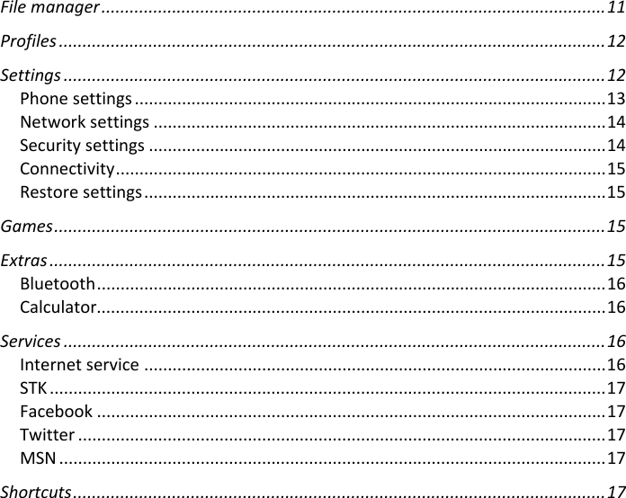 Filemanager...........................................................................................................11 Profiles....................................................................................................................12 Settings...................................................................................................................12 Phonesettings....................................................................................................13 Networksettings................................................................................................14 Securitysettings.................................................................................................14 Connectivity........................................................................................................15 Restoresettings..................................................................................................15 Games.....................................................................................................................15 Extras......................................................................................................................15 Bluetooth............................................................................................................16 Calculator............................................................................................................16 Services...................................................................................................................16 Internetservice..................................................................................................16 STK......................................................................................................................17 Facebook............................................................................................................17 Twitter................................................................................................................17 MSN....................................................................................................................17 Shortcuts.................................................................................................................17 