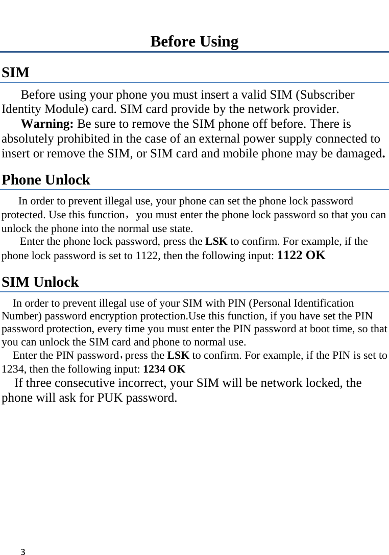 3Before Using SIM  Before using your phone you must insert a valid SIM (Subscriber Identity Module) card. SIM card provide by the network provider.      Warning: Be sure to remove the SIM phone off before. There is absolutely prohibited in the case of an external power supply connected to insert or remove the SIM, or SIM card and mobile phone may be damaged.   Phone Unlock In order to prevent illegal use, your phone can set the phone lock password protected. Use this function，you must enter the phone lock password so that you can unlock the phone into the normal use state.   Enter the phone lock password, press the LSK to confirm. For example, if the phone lock password is set to 1122, then the following input: 1122 OK   SIM Unlock In order to prevent illegal use of your SIM with PIN (Personal Identification Number) password encryption protection.Use this function, if you have set the PIN password protection, every time you must enter the PIN password at boot time, so that you can unlock the SIM card and phone to normal use.   Enter the PIN password，press the LSK to confirm. For example, if the PIN is set to 1234, then the following input: 1234 OK       If three consecutive incorrect, your SIM will be network locked, the phone will ask for PUK password.   