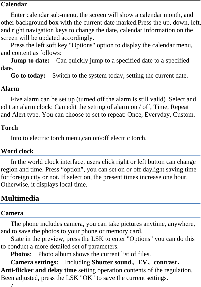 7Calendar Enter calendar sub-menu, the screen will show a calendar month, and other background box with the current date marked.Press the up, down, left, and right navigation keys to change the date, calendar information on the screen will be updated accordingly.   Press the left soft key &quot;Options&quot; option to display the calendar menu, and content as follows:     Jump to date:    Can quickly jump to a specified date to a specified date.  Go to today:    Switch to the system today, setting the current date. Alarm Five alarm can be set up (turned off the alarm is still valid) .Select and edit an alarm clock: Can edit the setting of alarm on / off, Time, Repeat and Alert type. You can choose to set to repeat: Once, Everyday, Custom. Torch Into to electric torch menu,can on\off electric torch. Word clock In the world clock interface, users click right or left button can change region and time. Press “option”, you can set on or off daylight saving time for foreign city or not. If select on, the present times increase one hour. Otherwise, it displays local time. Multimedia Camera The phone includes camera, you can take pictures anytime, anywhere, and to save the photos to your phone or memory card.       State in the preview, press the LSK to enter &quot;Options&quot; you can do this to conduct a more detailed set of parameters. Photos:    Photo album shows the current list of files.   Camera settings:   Including Shutter sound、EV、contrast、Anti-flicker and delay time setting operation contents of the regulation. Been adjusted, press the LSK &quot;OK&quot; to save the current settings.   