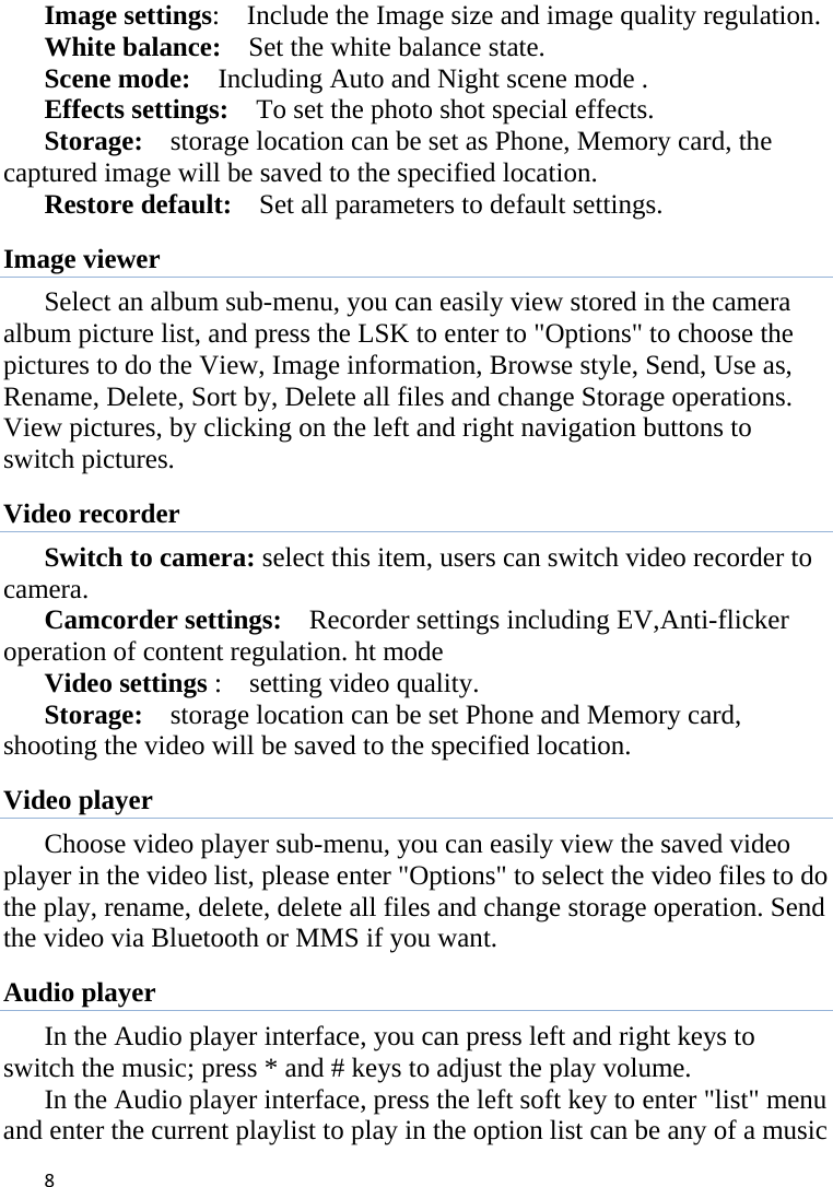 8Image settings:    Include the Image size and image quality regulation. White balance:    Set the white balance state.   Scene mode:    Including Auto and Night scene mode .   Effects settings:    To set the photo shot special effects.   Storage:    storage location can be set as Phone, Memory card, the captured image will be saved to the specified location.   Restore default:    Set all parameters to default settings. Image viewer Select an album sub-menu, you can easily view stored in the camera album picture list, and press the LSK to enter to &quot;Options&quot; to choose the pictures to do the View, Image information, Browse style, Send, Use as, Rename, Delete, Sort by, Delete all files and change Storage operations. View pictures, by clicking on the left and right navigation buttons to switch pictures.   Video recorder Switch to camera: select this item, users can switch video recorder to camera. Camcorder settings:    Recorder settings including EV,Anti-flicker operation of content regulation. ht mode Video settings :    setting video quality.   Storage:    storage location can be set Phone and Memory card, shooting the video will be saved to the specified location.   Video player Choose video player sub-menu, you can easily view the saved video player in the video list, please enter &quot;Options&quot; to select the video files to do the play, rename, delete, delete all files and change storage operation. Send the video via Bluetooth or MMS if you want. Audio player In the Audio player interface, you can press left and right keys to switch the music; press * and # keys to adjust the play volume. In the Audio player interface, press the left soft key to enter &quot;list&quot; menu and enter the current playlist to play in the option list can be any of a music 