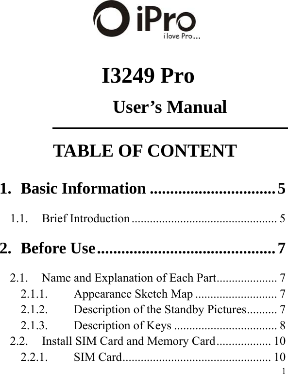   1   I3249 Pro User’s Manual TABLE OF CONTENT 1.Basic Information ............................... 51.1.Brief Introduction ................................................ 52.Before Use ............................................ 72.1.  Name and Explanation of Each Part .................... 7 2.1.1.Appearance Sketch Map ........................... 72.1.2.Description of the Standby Pictures .......... 72.1.3.Description of Keys .................................. 82.2.Install SIM Card and Memory Card .................. 102.2.1.SIM Card ................................................. 10