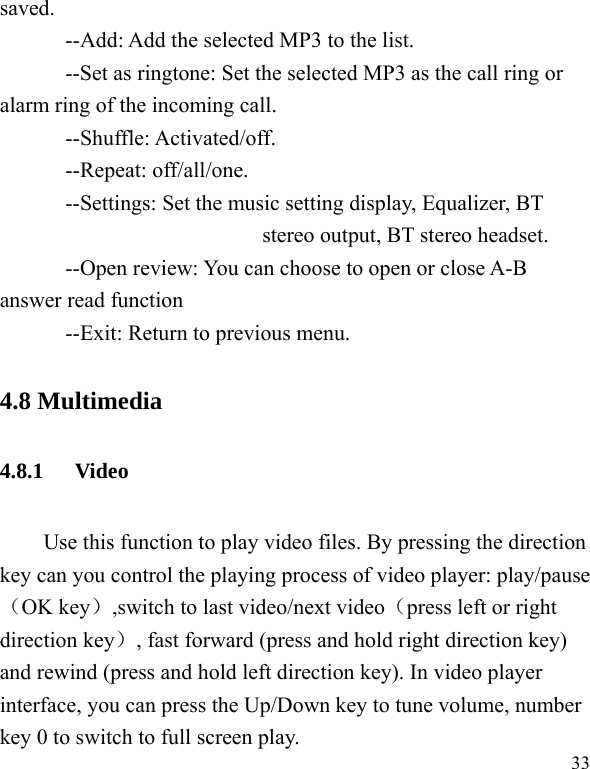   33 saved. --Add: Add the selected MP3 to the list. --Set as ringtone: Set the selected MP3 as the call ring or alarm ring of the incoming call. --Shuffle: Activated/off. --Repeat: off/all/one. --Settings: Set the music setting display, Equalizer, BT stereo output, BT stereo headset. --Open review: You can choose to open or close A-B answer read function --Exit: Return to previous menu. 4.8 Multimedia 4.8.1 Video  Use this function to play video files. By pressing the direction key can you control the playing process of video player: play/pause（OK key）,switch to last video/next video（press left or right direction key）, fast forward (press and hold right direction key) and rewind (press and hold left direction key). In video player interface, you can press the Up/Down key to tune volume, number key 0 to switch to full screen play. 