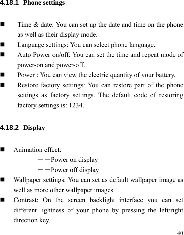   40 4.18.1  Phone settings  Time &amp; date: You can set up the date and time on the phone as well as their display mode.  Language settings: You can select phone language.  Auto Power on/off: You can set the time and repeat mode of power-on and power-off.  Power : You can view the electric quantity of your battery.    Restore factory settings: You can restore part of the phone settings as factory settings. The default code of restoring factory settings is: 1234. 4.18.2  Display   Animation effect: ――Power on display ――Power off display  Wallpaper settings: You can set as default wallpaper image as well as more other wallpaper images.  Contrast: On the screen backlight interface you can set different lightness of your phone by pressing the left/right direction key. 