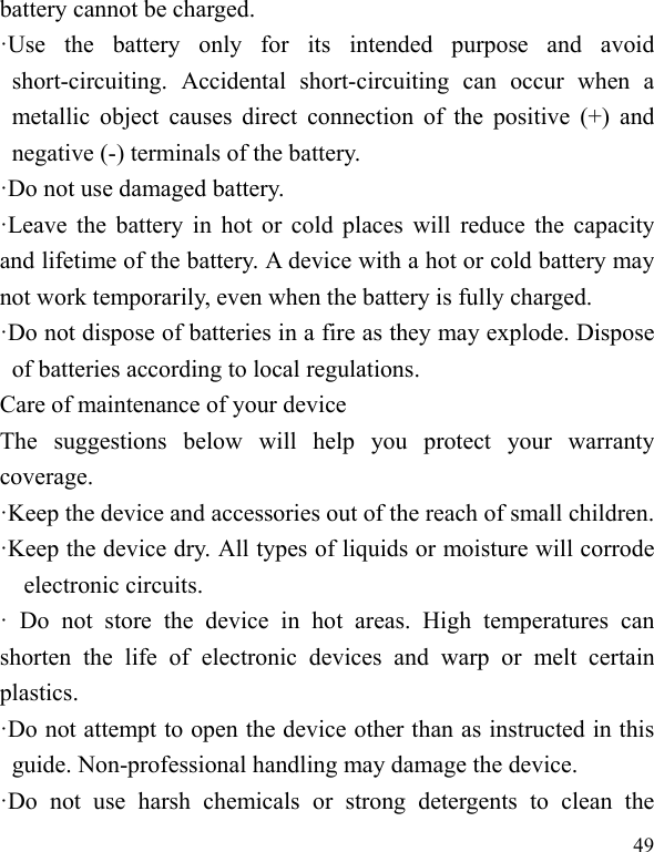   49 battery cannot be charged. ·Use the battery only for its intended purpose and avoid short-circuiting. Accidental short-circuiting can occur when a metallic object causes direct connection of the positive (+) and negative (-) terminals of the battery.   ·Do not use damaged battery. ·Leave the battery in hot or cold places will reduce the capacity and lifetime of the battery. A device with a hot or cold battery may not work temporarily, even when the battery is fully charged. ·Do not dispose of batteries in a fire as they may explode. Dispose of batteries according to local regulations. Care of maintenance of your device The suggestions below will help you protect your warranty coverage.  ·Keep the device and accessories out of the reach of small children. ·Keep the device dry. All types of liquids or moisture will corrode electronic circuits. · Do not store the device in hot areas. High temperatures can shorten the life of electronic devices and warp or melt certain plastics. ·Do not attempt to open the device other than as instructed in this guide. Non-professional handling may damage the device. ·Do not use harsh chemicals or strong detergents to clean the 