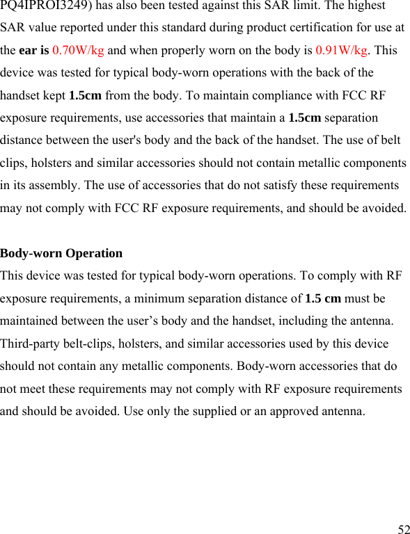   52 PQ4IPROI3249) has also been tested against this SAR limit. The highest SAR value reported under this standard during product certification for use at the ear is 0.70W/kg and when properly worn on the body is 0.91W/kg. This device was tested for typical body-worn operations with the back of the handset kept 1.5cm from the body. To maintain compliance with FCC RF exposure requirements, use accessories that maintain a 1.5cm separation distance between the user&apos;s body and the back of the handset. The use of belt clips, holsters and similar accessories should not contain metallic components in its assembly. The use of accessories that do not satisfy these requirements may not comply with FCC RF exposure requirements, and should be avoided.  Body-worn Operation This device was tested for typical body-worn operations. To comply with RF exposure requirements, a minimum separation distance of 1.5 cm must be maintained between the user’s body and the handset, including the antenna. Third-party belt-clips, holsters, and similar accessories used by this device should not contain any metallic components. Body-worn accessories that do not meet these requirements may not comply with RF exposure requirements and should be avoided. Use only the supplied or an approved antenna.  