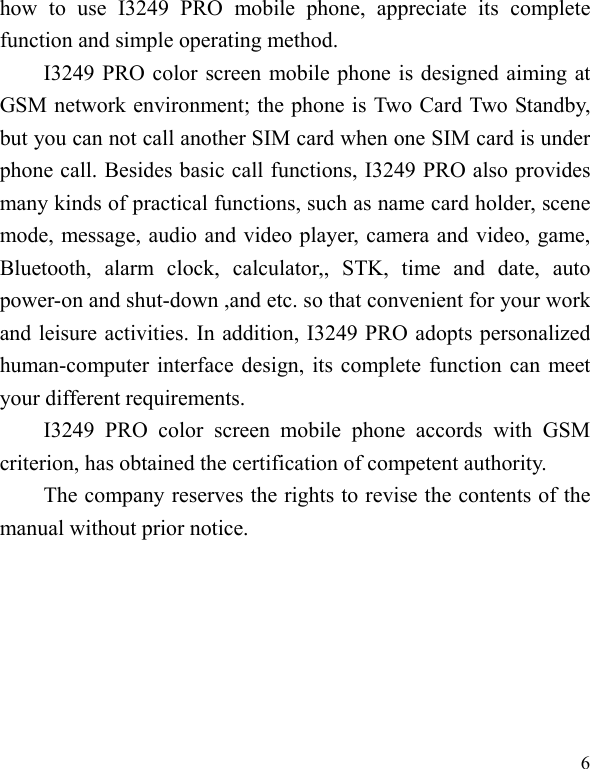   6 how to use I3249 PRO mobile phone, appreciate its complete function and simple operating method.   I3249 PRO color screen mobile phone is designed aiming at GSM network environment; the phone is Two Card Two Standby, but you can not call another SIM card when one SIM card is under phone call. Besides basic call functions, I3249 PRO also provides many kinds of practical functions, such as name card holder, scene mode, message, audio and video player, camera and video, game, Bluetooth, alarm clock, calculator,, STK, time and date, auto power-on and shut-down ,and etc. so that convenient for your work and leisure activities. In addition, I3249 PRO adopts personalized human-computer interface design, its complete function can meet your different requirements.      I3249 PRO color screen mobile phone accords with GSM criterion, has obtained the certification of competent authority.   The company reserves the rights to revise the contents of the manual without prior notice.   