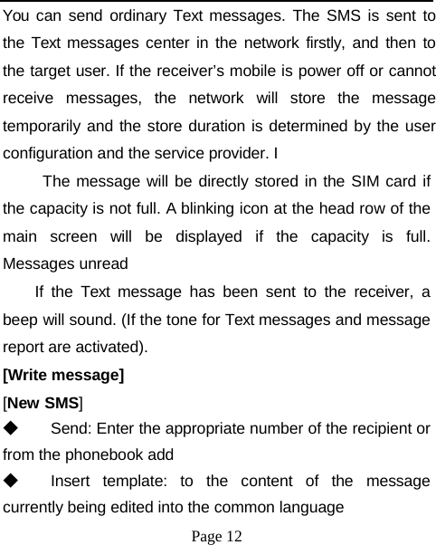 You can send ordinary Text messages. The SMS is sent to the Text messages center in the network firstly, and then to the target user. If the receiver’s mobile is power off or cannot receive messages, the network will store the message temporarily and the store duration is determined by the user configuration and the service provider. I The message will be directly stored in the SIM card if the capacity is not full. A blinking icon at the head row of the main screen will be displayed if the capacity is full. Messages unread If the Text message has been sent to the receiver, a beep will sound. (If the tone for Text messages and message report are activated). [Write message] [New SMS] ◆  Send: Enter the appropriate number of the recipient or from the phonebook add ◆  Insert template: to the content of the message currently being edited into the common language Page 12 