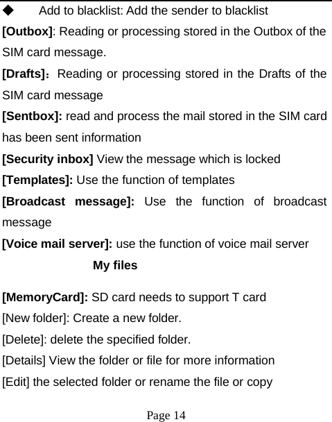 ◆  Add to blacklist: Add the sender to blacklist [Outbox]: Reading or processing stored in the Outbox of the SIM card message. [Drafts]：Reading or processing stored in the Drafts of the SIM card message [Sentbox]: read and process the mail stored in the SIM card has been sent information [Security inbox] View the message which is locked [Templates]: Use the function of templates [Broadcast   message]:   Use  the  function  of  broadcast message [Voice mail server]: use the function of voice mail server My files [MemoryCard]: SD card needs to support T card [New folder]: Create a new folder. [Delete]: delete the specified folder. [Details] View the folder or file for more information [Edit] the selected folder or rename the file or copy Page 14 