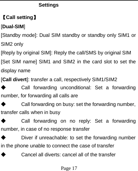Settings 【Call setting】 [Dual-SIM] [Standby mode]: Dual SIM standby or standby only SIM1 or SIM2 only [Reply by original SIM]: Reply the call/SMS by original SIM [Set SIM name] SIM1 and SIM2 in the card slot to set the display name [Call divert]: transfer a call, respectively SIM1/SIM2 ◆  Call  forwarding  unconditional:  Set  a   forwarding number, for forwarding all calls are ◆  Call forwarding on busy: set the forwarding number, transfer calls when in busy ◆  Call  forwarding  on  no  reply:  Set  a  forwarding number, in case of no response transfer ◆  Diver if unreachable: to set the forwarding number in the phone unable to connect the case of transfer ◆  Cancel all diverts: cancel all of the transfer Page 17 