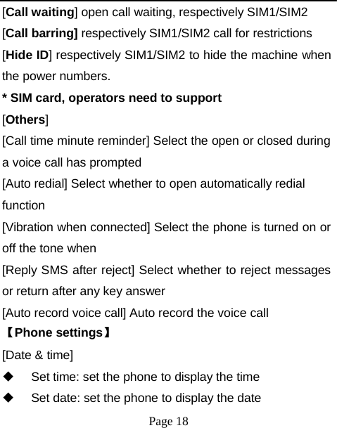 [Call waiting] open call waiting, respectively SIM1/SIM2 [Call barring] respectively SIM1/SIM2 call for restrictions [Hide ID] respectively SIM1/SIM2 to hide the machine when the power numbers. * SIM card, operators need to support [Others] [Call time minute reminder] Select the open or closed during a voice call has prompted [Auto redial] Select whether to open automatically redial function [Vibration when connected] Select the phone is turned on or off the tone when [Reply SMS after reject] Select whether to reject messages or return after any key answer [Auto record voice call] Auto record the voice call 【Phone settings】 [Date &amp; time]   Set time: set the phone to display the time   Set date: set the phone to display the date Page 18 