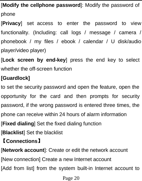 [Modify the cellphone password]: Modify the password of phone [Privacy] set access to enter the password to view functionality. (Including: call logs / message / camera / phonebook / my files / ebook / calendar / U disk/audio player/video player) [Lock  screen  by  end-key]  press  the  end  key  to  select whether the off-screen function [Guardlock] to set the security password and open the feature, open the opportunity  for  the  card  and  then  prompts  for  security password, if the wrong password is entered three times, the phone can receive within 24 hours of alarm information [Fixed dialing] Set the fixed dialing function [Blacklist] Set the blacklist 【Connections】 [Network account]: Create or edit the network account [New connection] Create a new Internet account [Add from list] from the system built-in Internet account to Page 20 