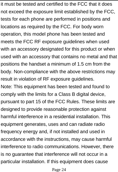 it must be tested and certified to the FCC that it does not exceed the exposure limit established by the FCC, tests for each phone are performed in positions and locations as required by the FCC. For body worn operation, this model phone has been tested and meets the FCC RF exposure guidelines when used with an accessory designated for this product or when used with an accessory that contains no metal and that positions the handset a minimum of 1.5 cm from the body. Non-compliance with the above restrictions may result in violation of RF exposure guidelines. Note: This equipment has been tested and found to comply with the limits for a Class B digital device, pursuant to part 15 of the FCC Rules. These limits are designed to provide reasonable protection against harmful interference in a residential installation. This equipment generates, uses and can radiate radio frequency energy and, if not installed and used in accordance with the instructions, may cause harmful interference to radio communications. However, there is no guarantee that interference will not occur in a particular installation. If this equipment does cause Page 24 