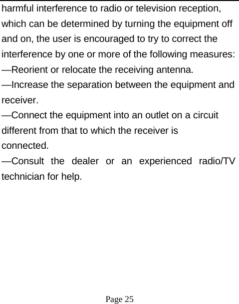 harmful interference to radio or television reception, which can be determined by turning the equipment off and on, the user is encouraged to try to correct the interference by one or more of the following measures: —Reorient or relocate the receiving antenna. —Increase the separation between the equipment and receiver. —Connect the equipment into an outlet on a circuit different from that to which the receiver is connected. —Consult  the  dealer   or  an  experienced  radio/TV technician for help. Page 25 