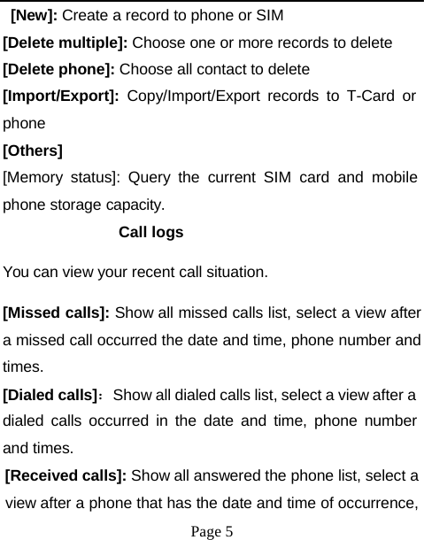 [New]: Create a record to phone or SIM [Delete multiple]: Choose one or more records to delete [Delete phone]: Choose all contact to delete [Import/Export]:  Copy/Import/Export records to T-Card or phone [Others] [Memory status]: Query the current SIM card and mobile phone storage capacity. Call logs You can view your recent call situation. [Missed calls]: Show all missed calls list, select a view after a missed call occurred the date and time, phone number and times. [Dialed calls]：Show all dialed calls list, select a view after a dialed calls occurred in the date and time, phone number and times. [Received calls]: Show all answered the phone list, select a view after a phone that has the date and time of occurrence, Page 5 
