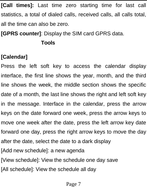 [Call times]: Last time zero starting time for last call statistics, a total of dialed calls, received calls, all calls total, all the time can also be zero. [GPRS counter]: Display the SIM card GPRS data. Tools [Calendar] Press the left soft key to access the calendar display interface, the first line shows the year, month, and the third line shows the week, the middle section shows the specific date of a month, the last line shows the right and left soft key in the message. Interface in the calendar, press the arrow keys on the date forward one week, press the arrow keys to move one week after the date, press the left arrow key date forward one day, press the right arrow keys to move the day after the date, select the date to a dark display [Add new schedule]: a new agenda [View schedule]: View the schedule one day save [All schedule]: View the schedule all day Page 7 