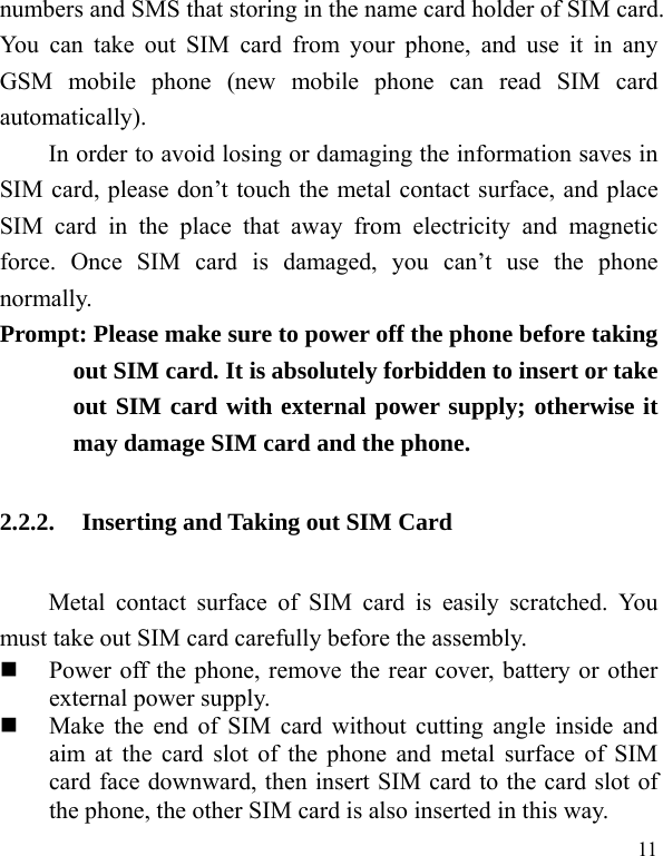   11 numbers and SMS that storing in the name card holder of SIM card. You can take out SIM card from your phone, and use it in any GSM mobile phone (new mobile phone can read SIM card automatically).  In order to avoid losing or damaging the information saves in SIM card, please don’t touch the metal contact surface, and place SIM card in the place that away from electricity and magnetic force. Once SIM card is damaged, you can’t use the phone normally.   Prompt: Please make sure to power off the phone before taking out SIM card. It is absolutely forbidden to insert or take out SIM card with external power supply; otherwise it may damage SIM card and the phone.   2.2.2. Inserting and Taking out SIM Card Metal contact surface of SIM card is easily scratched. You must take out SIM card carefully before the assembly.    Power off the phone, remove the rear cover, battery or other external power supply.    Make the end of SIM card without cutting angle inside and aim at the card slot of the phone and metal surface of SIM card face downward, then insert SIM card to the card slot of the phone, the other SIM card is also inserted in this way.   