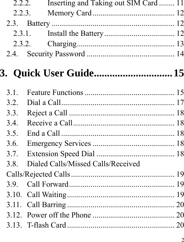   2 2.2.2.Inserting and Taking out SIM Card ........ 112.2.3.Memory Card .......................................... 122.3. Battery ............................................................... 12 2.3.1.Install the Battery .................................... 122.3.2.Charging ..................................................  132.4. Security Password ............................................. 143.Quick User Guide .............................. 153.1. Feature Functions .............................................. 15 3.2.  Dial a Call .......................................................... 17 3.3.  Reject a Call ...................................................... 18 3.4.  Receive a Call .................................................... 18 3.5.  End a Call .......................................................... 18 3.6. Emergency Services .......................................... 18 3.7.  Extension Speed Dial ........................................ 18 3.8.  Dialed Calls/Missed Calls/Received Calls/Rejected Calls ..................................................... 19 3.9. Call Forward ...................................................... 19 3.10. Call Waiting ....................................................... 19 3.11. Call Barring ....................................................... 20 3.12.  Power off the Phone .......................................... 20 3.13. T-flash Card ....................................................... 20 