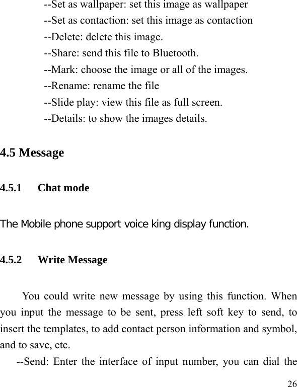   26 --Set as wallpaper: set this image as wallpaper --Set as contaction: set this image as contaction --Delete: delete this image. --Share: send this file to Bluetooth. --Mark: choose the image or all of the images. --Rename: rename the file --Slide play: view this file as full screen. --Details: to show the images details. 4.5 Message 4.5.1 Chat mode The Mobile phone support voice king display function. 4.5.2 Write Message You could write new message by using this function. When you input the message to be sent, press left soft key to send, to insert the templates, to add contact person information and symbol, and to save, etc. --Send: Enter the interface of input number, you can dial the 