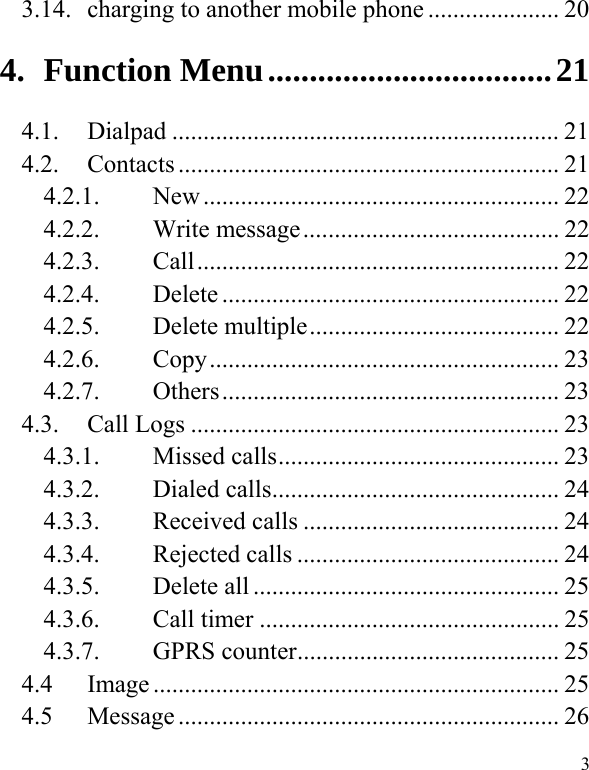   3 3.14.  charging to another mobile phone ..................... 20 4.Function Menu .................................. 214.1.Dialpad .............................................................. 214.2.Contacts ............................................................. 214.2.1.New ......................................................... 224.2.2.Write message ......................................... 224.2.3.Call ..........................................................  224.2.4.Delete ...................................................... 224.2.5.Delete multiple ........................................ 224.2.6.Copy ........................................................  234.2.7.Others ......................................................  234.3. Call Logs ........................................................... 23 4.3.1.Missed calls ............................................. 234.3.2.Dialed calls .............................................. 244.3.3.Received calls ......................................... 244.3.4.Rejected calls .......................................... 244.3.5.Delete all ................................................. 254.3.6.Call timer ................................................ 254.3.7.GPRS counter .......................................... 254.4 Image ................................................................. 254.5 Message ............................................................. 26 