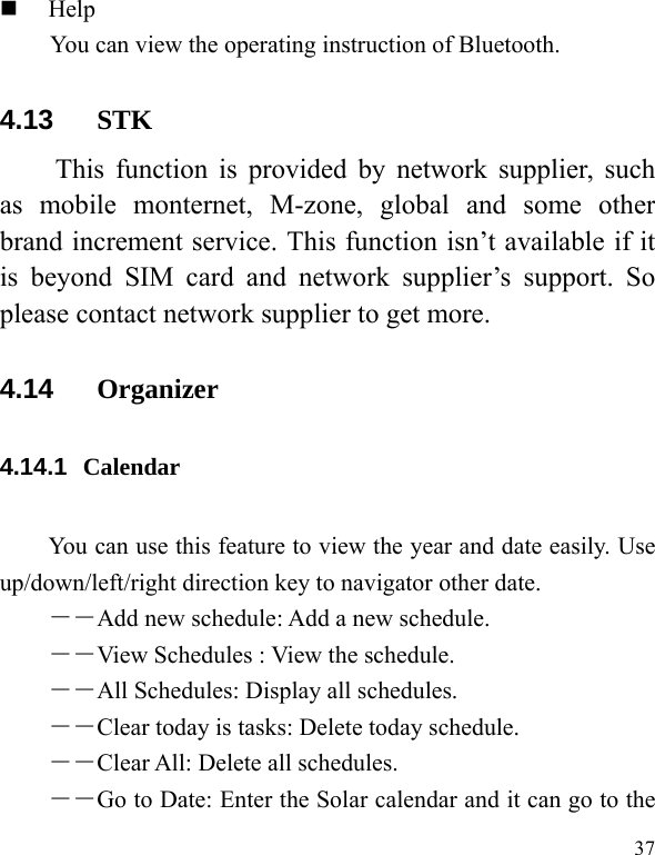   37  Help You can view the operating instruction of Bluetooth. 4.13  STK This function is provided by network supplier, such as mobile monternet, M-zone, global and some other brand increment service. This function isn’t available if it is beyond SIM card and network supplier’s support. So please contact network supplier to get more. 4.14  Organizer 4.14.1  Calendar  You can use this feature to view the year and date easily. Use up/down/left/right direction key to navigator other date. －―Add new schedule: Add a new schedule. ――View Schedules : View the schedule. ――All Schedules: Display all schedules. ――Clear today is tasks: Delete today schedule. ――Clear All: Delete all schedules. ――Go to Date: Enter the Solar calendar and it can go to the 