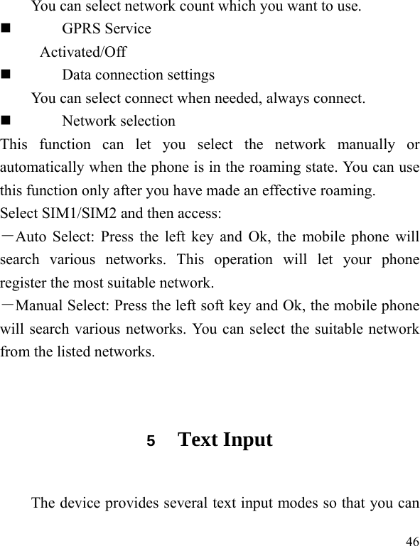   46 You can select network count which you want to use.  GPRS Service Activated/Off  Data connection settings You can select connect when needed, always connect.  Network selection This function can let you select the network manually or automatically when the phone is in the roaming state. You can use this function only after you have made an effective roaming. Select SIM1/SIM2 and then access: －Auto Select: Press the left key and Ok, the mobile phone will search various networks. This operation will let your phone register the most suitable network. －Manual Select: Press the left soft key and Ok, the mobile phone will search various networks. You can select the suitable network from the listed networks.  5  Text Input The device provides several text input modes so that you can 