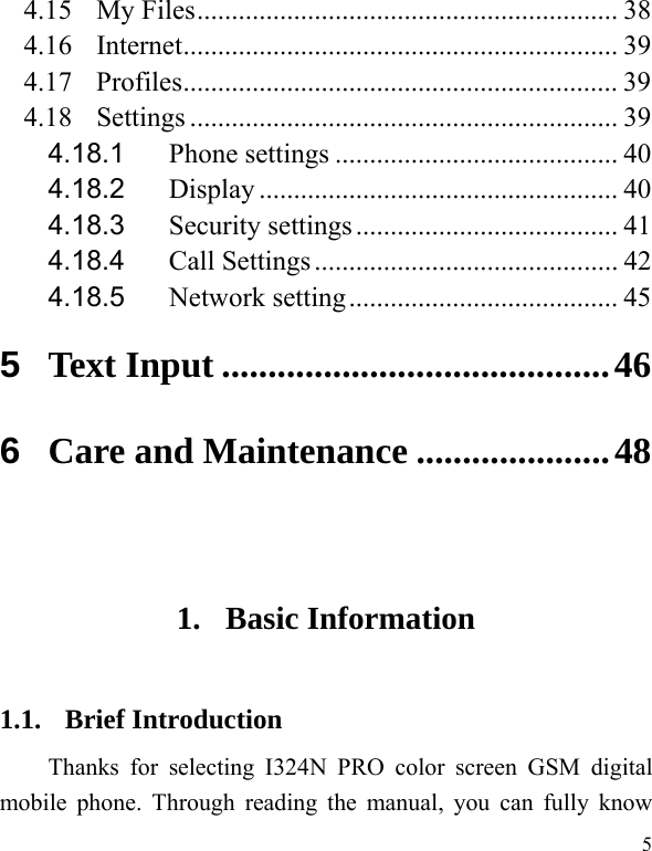   5 4.15 My Files ............................................................. 38 4.16 Internet ............................................................... 39 4.17 Profiles ............................................................... 39 4.18 Settings .............................................................. 39 4.18.1Phone settings ......................................... 404.18.2Display .................................................... 404.18.3Security settings ...................................... 414.18.4Call Settings ............................................ 424.18.5Network setting ....................................... 455Text Input .......................................... 466Care and Maintenance ..................... 48 1. Basic Information 1.1. Brief Introduction Thanks for selecting I324N PRO color screen GSM digital mobile phone. Through reading the manual, you can fully know 