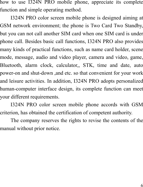   6 how to use I324N PRO mobile phone, appreciate its complete function and simple operating method.   I324N PRO color screen mobile phone is designed aiming at GSM network environment; the phone is Two Card Two Standby, but you can not call another SIM card when one SIM card is under phone call. Besides basic call functions, I324N PRO also provides many kinds of practical functions, such as name card holder, scene mode, message, audio and video player, camera and video, game, Bluetooth, alarm clock, calculator,, STK, time and date, auto power-on and shut-down ,and etc. so that convenient for your work and leisure activities. In addition, I324N PRO adopts personalized human-computer interface design, its complete function can meet your different requirements.      I324N PRO color screen mobile phone accords with GSM criterion, has obtained the certification of competent authority.   The company reserves the rights to revise the contents of the manual without prior notice.   