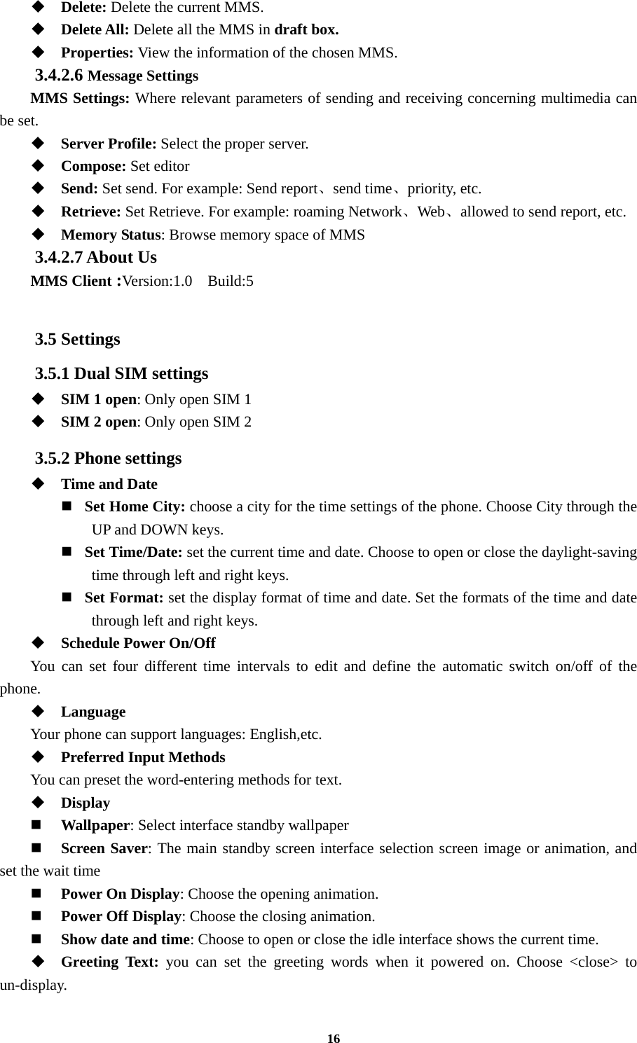 16  Delete: Delete the current MMS.  Delete All: Delete all the MMS in draft box.  Properties: View the information of the chosen MMS. 3.4.2.6 Message Settings MMS Settings: Where relevant parameters of sending and receiving concerning multimedia can be set.  Server Profile: Select the proper server.  Compose: Set editor  Send: Set send. For example: Send report、send time、priority, etc.  Retrieve: Set Retrieve. For example: roaming Network、Web、allowed to send report, etc.  Memory Status: Browse memory space of MMS 3.4.2.7 About Us   MMS Client :Version:1.0  Build:5  3.5 Settings 3.5.1 Dual SIM settings  SIM 1 open: Only open SIM 1  SIM 2 open: Only open SIM 2 3.5.2 Phone settings  Time and Date    Set Home City: choose a city for the time settings of the phone. Choose City through the UP and DOWN keys.     Set Time/Date: set the current time and date. Choose to open or close the daylight-saving time through left and right keys.     Set Format: set the display format of time and date. Set the formats of the time and date through left and right keys.    Schedule Power On/Off You can set four different time intervals to edit and define the automatic switch on/off of the phone.  Language Your phone can support languages: English,etc.  Preferred Input Methods You can preset the word-entering methods for text.  Display    Wallpaper: Select interface standby wallpaper  Screen Saver: The main standby screen interface selection screen image or animation, and set the wait time  Power On Display: Choose the opening animation.  Power Off Display: Choose the closing animation.  Show date and time: Choose to open or close the idle interface shows the current time.  Greeting Text: you can set the greeting words when it powered on. Choose &lt;close&gt; to un-display. 
