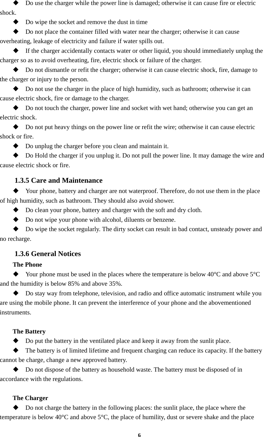 6  Do use the charger while the power line is damaged; otherwise it can cause fire or electric shock.  Do wipe the socket and remove the dust in time  Do not place the container filled with water near the charger; otherwise it can cause overheating, leakage of electricity and failure if water spills out.  If the charger accidentally contacts water or other liquid, you should immediately unplug the charger so as to avoid overheating, fire, electric shock or failure of the charger.  Do not dismantle or refit the charger; otherwise it can cause electric shock, fire, damage to the charger or injury to the person.  Do not use the charger in the place of high humidity, such as bathroom; otherwise it can cause electric shock, fire or damage to the charger.  Do not touch the charger, power line and socket with wet hand; otherwise you can get an electric shock.  Do not put heavy things on the power line or refit the wire; otherwise it can cause electric shock or fire.  Do unplug the charger before you clean and maintain it.  Do Hold the charger if you unplug it. Do not pull the power line. It may damage the wire and cause electric shock or fire. 1.3.5 Care and Maintenance  Your phone, battery and charger are not waterproof. Therefore, do not use them in the place of high humidity, such as bathroom. They should also avoid shower.  Do clean your phone, battery and charger with the soft and dry cloth.  Do not wipe your phone with alcohol, diluents or benzene.  Do wipe the socket regularly. The dirty socket can result in bad contact, unsteady power and no recharge. 1.3.6 General Notices The Phone  Your phone must be used in the places where the temperature is below 40°C and above 5°C and the humidity is below 85% and above 35%.  Do stay way from telephone, television, and radio and office automatic instrument while you are using the mobile phone. It can prevent the interference of your phone and the abovementioned instruments.  The Battery  Do put the battery in the ventilated place and keep it away from the sunlit place.  The battery is of limited lifetime and frequent charging can reduce its capacity. If the battery cannot be charge, change a new approved battery.  Do not dispose of the battery as household waste. The battery must be disposed of in accordance with the regulations.  The Charger  Do not charge the battery in the following places: the sunlit place, the place where the temperature is below 40°C and above 5°C, the place of humility, dust or severe shake and the place 