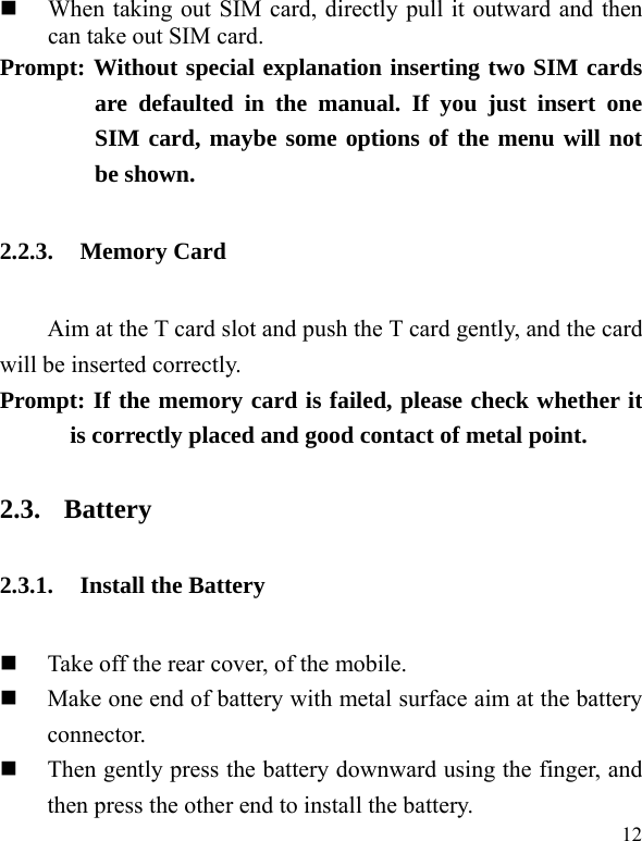   12  When taking out SIM card, directly pull it outward and then can take out SIM card.   Prompt: Without special explanation inserting two SIM cards are defaulted in the manual. If you just insert one SIM card, maybe some options of the menu will not be shown.   2.2.3. Memory Card Aim at the T card slot and push the T card gently, and the card will be inserted correctly.     Prompt: If the memory card is failed, please check whether it is correctly placed and good contact of metal point.   2.3. Battery 2.3.1. Install the Battery  Take off the rear cover, of the mobile.    Make one end of battery with metal surface aim at the battery connector.   Then gently press the battery downward using the finger, and then press the other end to install the battery.   
