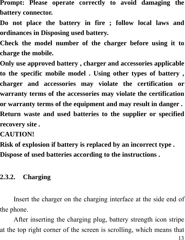   13 Prompt: Please operate correctly to avoid damaging the battery connector.   Do not place the battery in fire ; follow local laws and ordinances in Disposing used battery. Check the model number of the charger before using it to charge the mobile. Only use approved battery , charger and accessories applicable to the specific mobile model . Using other types of battery , charger and accessories may violate the certification or warranty terms of the accessories may violate the certification or warranty terms of the equipment and may result in danger . Return waste and used batteries to the supplier or specified recovery site . CAUTION! Risk of explosion if battery is replaced by an incorrect type . Dispose of used batteries according to the instructions . 2.3.2. Charging Insert the charger on the charging interface at the side end of the phone.   After inserting the charging plug, battery strength icon stripe at the top right corner of the screen is scrolling, which means that 