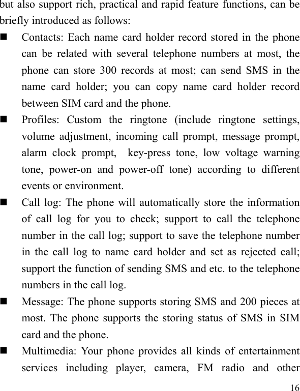   16 but also support rich, practical and rapid feature functions, can be briefly introduced as follows:  Contacts: Each name card holder record stored in the phone can be related with several telephone numbers at most, the phone can store 300 records at most; can send SMS in the name card holder; you can copy name card holder record between SIM card and the phone.  Profiles: Custom the ringtone (include ringtone settings, volume adjustment, incoming call prompt, message prompt, alarm clock prompt,  key-press tone, low voltage warning tone, power-on and power-off tone) according to different events or environment.    Call log: The phone will automatically store the information of call log for you to check; support to call the telephone number in the call log; support to save the telephone number in the call log to name card holder and set as rejected call; support the function of sending SMS and etc. to the telephone numbers in the call log.    Message: The phone supports storing SMS and 200 pieces at most. The phone supports the storing status of SMS in SIM card and the phone.  Multimedia: Your phone provides all kinds of entertainment services including player, camera, FM radio and other 