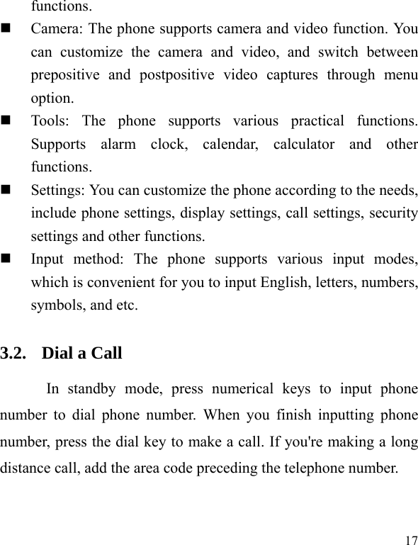   17 functions.   Camera: The phone supports camera and video function. You can customize the camera and video, and switch between prepositive and postpositive video captures through menu option.  Tools: The phone supports various practical functions. Supports alarm clock, calendar, calculator and other functions.   Settings: You can customize the phone according to the needs, include phone settings, display settings, call settings, security settings and other functions.    Input method: The phone supports various input modes, which is convenient for you to input English, letters, numbers, symbols, and etc.   3.2. Dial a Call In standby mode, press numerical keys to input phone number to dial phone number. When you finish inputting phone number, press the dial key to make a call. If you&apos;re making a long distance call, add the area code preceding the telephone number. 