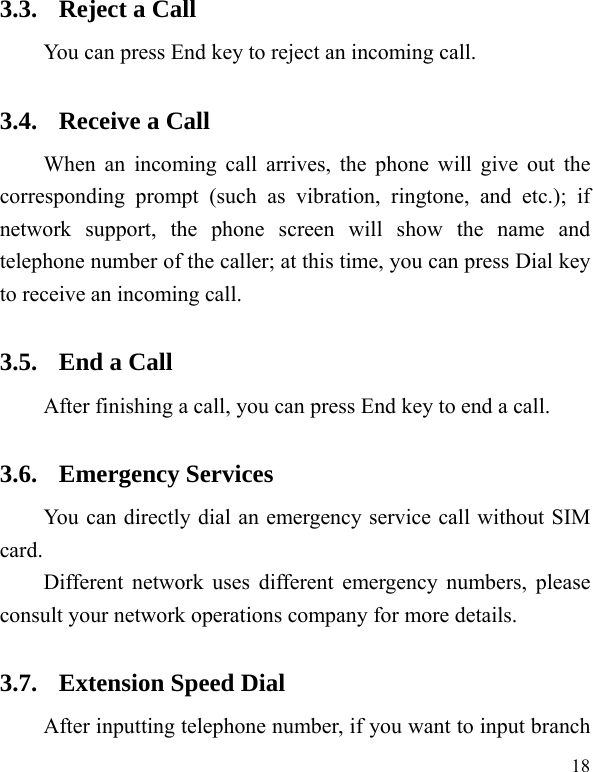   18 3.3. Reject a Call You can press End key to reject an incoming call.   3.4. Receive a Call When an incoming call arrives, the phone will give out the corresponding prompt (such as vibration, ringtone, and etc.); if network support, the phone screen will show the name and telephone number of the caller; at this time, you can press Dial key to receive an incoming call.   3.5. End a Call After finishing a call, you can press End key to end a call.     3.6. Emergency Services You can directly dial an emergency service call without SIM card.  Different network uses different emergency numbers, please consult your network operations company for more details.     3.7. Extension Speed Dial   After inputting telephone number, if you want to input branch 