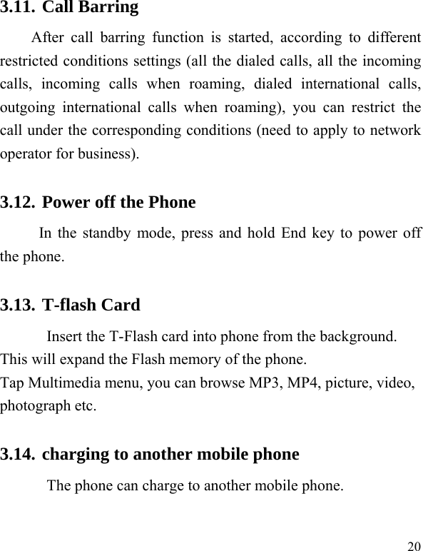   20 3.11. Call Barring After call barring function is started, according to different restricted conditions settings (all the dialed calls, all the incoming calls, incoming calls when roaming, dialed international calls, outgoing international calls when roaming), you can restrict the call under the corresponding conditions (need to apply to network operator for business).   3.12. Power off the Phone In the standby mode, press and hold End key to power off the phone.   3.13. T-flash Card Insert the T-Flash card into phone from the background. This will expand the Flash memory of the phone. Tap Multimedia menu, you can browse MP3, MP4, picture, video, photograph etc. 3.14. charging to another mobile phone The phone can charge to another mobile phone.    