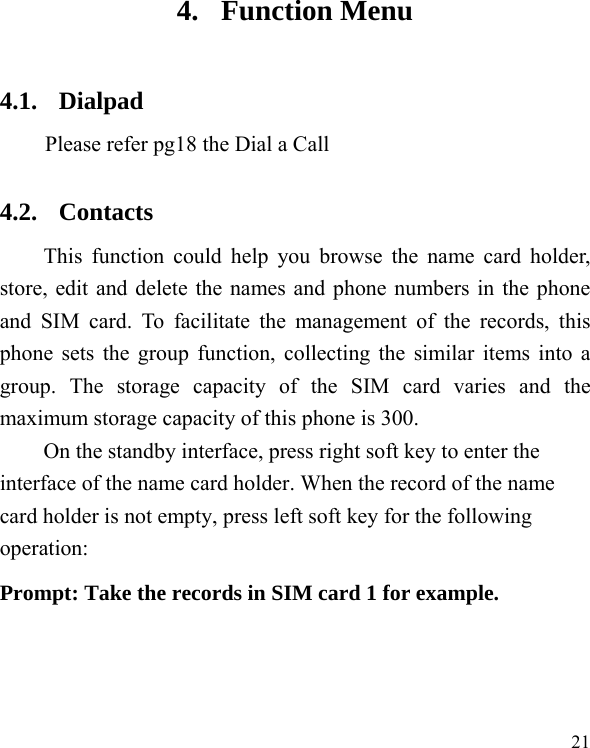   21 4. Function Menu 4.1. Dialpad  Please refer pg18 the Dial a Call 4.2. Contacts This function could help you browse the name card holder, store, edit and delete the names and phone numbers in the phone and SIM card. To facilitate the management of the records, this phone sets the group function, collecting the similar items into a group. The storage capacity of the SIM card varies and the maximum storage capacity of this phone is 300. On the standby interface, press right soft key to enter the interface of the name card holder. When the record of the name card holder is not empty, press left soft key for the following operation:   Prompt: Take the records in SIM card 1 for example. 