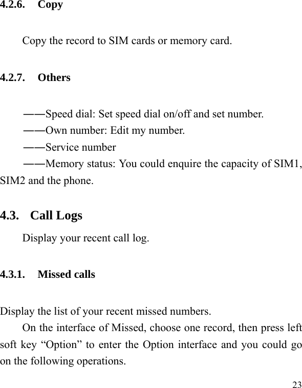   23 4.2.6. Copy Copy the record to SIM cards or memory card. 4.2.7. Others ――Speed dial: Set speed dial on/off and set number. ――Own number: Edit my number. ――Service number ――Memory status: You could enquire the capacity of SIM1, SIM2 and the phone. 4.3. Call Logs Display your recent call log. 4.3.1. Missed calls Display the list of your recent missed numbers.   On the interface of Missed, choose one record, then press left soft key “Option” to enter the Option interface and you could go on the following operations. 