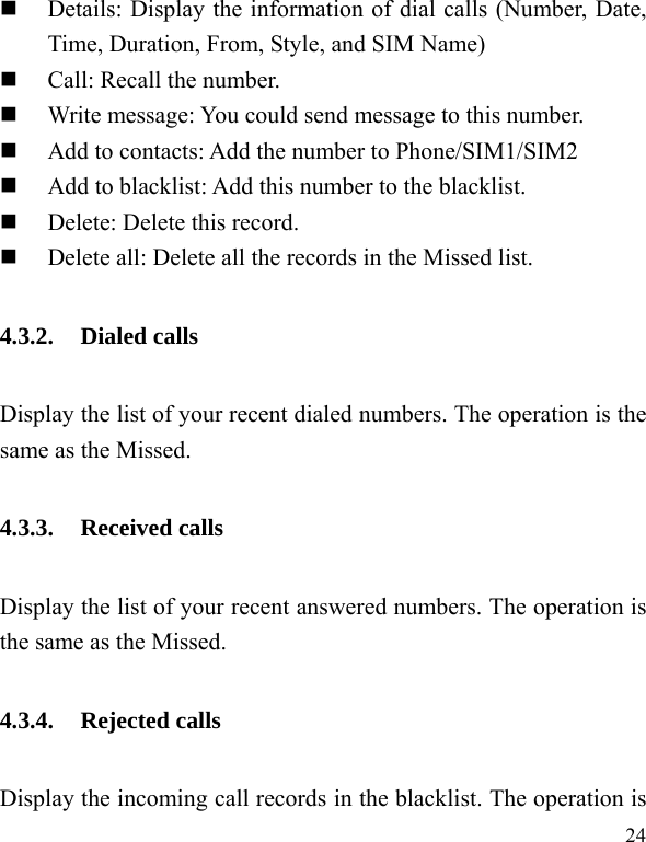   24  Details: Display the information of dial calls (Number, Date, Time, Duration, From, Style, and SIM Name)  Call: Recall the number.  Write message: You could send message to this number.  Add to contacts: Add the number to Phone/SIM1/SIM2  Add to blacklist: Add this number to the blacklist.  Delete: Delete this record.  Delete all: Delete all the records in the Missed list. 4.3.2. Dialed calls Display the list of your recent dialed numbers. The operation is the same as the Missed. 4.3.3. Received calls Display the list of your recent answered numbers. The operation is the same as the Missed. 4.3.4. Rejected calls Display the incoming call records in the blacklist. The operation is 
