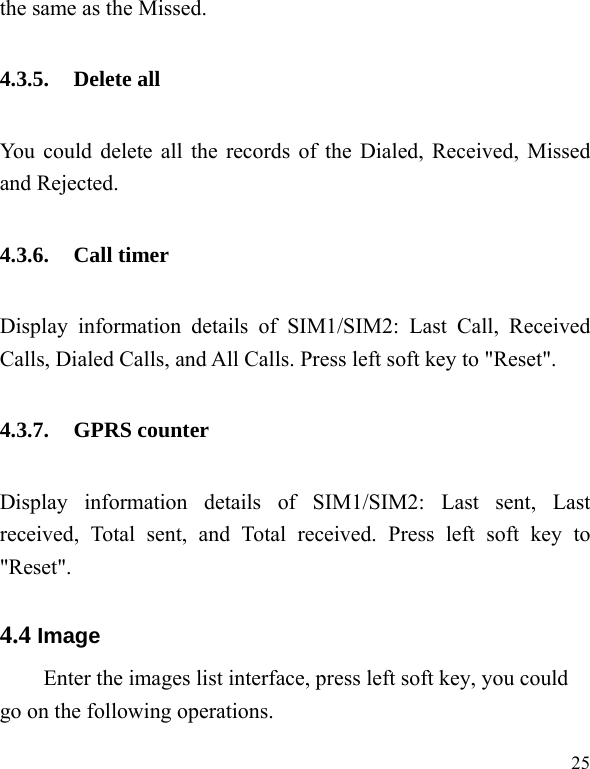   25 the same as the Missed. 4.3.5. Delete all You could delete all the records of the Dialed, Received, Missed and Rejected. 4.3.6. Call timer Display information details of SIM1/SIM2: Last Call, Received Calls, Dialed Calls, and All Calls. Press left soft key to &quot;Reset&quot;. 4.3.7. GPRS counter Display information details of SIM1/SIM2: Last sent, Last received, Total sent, and Total received. Press left soft key to &quot;Reset&quot;. 4.4 Image Enter the images list interface, press left soft key, you could go on the following operations. 