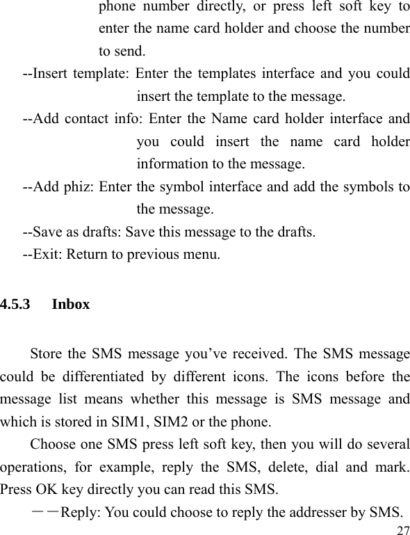   27 phone number directly, or press left soft key to enter the name card holder and choose the number to send. --Insert template: Enter the templates interface and you could insert the template to the message. --Add contact info: Enter the Name card holder interface and you could insert the name card holder information to the message. --Add phiz: Enter the symbol interface and add the symbols to the message. --Save as drafts: Save this message to the drafts. --Exit: Return to previous menu. 4.5.3 Inbox Store the SMS message you’ve received. The SMS message could be differentiated by different icons. The icons before the message list means whether this message is SMS message and which is stored in SIM1, SIM2 or the phone. Choose one SMS press left soft key, then you will do several operations, for example, reply the SMS, delete, dial and mark. Press OK key directly you can read this SMS.   ――Reply: You could choose to reply the addresser by SMS. 