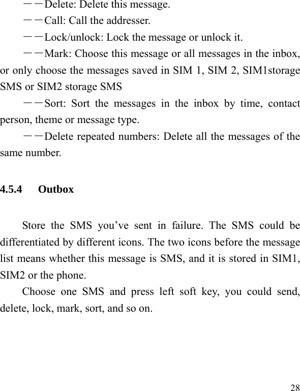   28 ――Delete: Delete this message. ――Call: Call the addresser. －－Lock/unlock: Lock the message or unlock it. ――Mark: Choose this message or all messages in the inbox, or only choose the messages saved in SIM 1, SIM 2, SIM1storage SMS or SIM2 storage SMS ――Sort: Sort the messages in the inbox by time, contact person, theme or message type.   ――Delete repeated numbers: Delete all the messages of the same number. 4.5.4 Outbox Store the SMS you’ve sent in failure. The SMS could be differentiated by different icons. The two icons before the message list means whether this message is SMS, and it is stored in SIM1, SIM2 or the phone. Choose one SMS and press left soft key, you could send, delete, lock, mark, sort, and so on. 